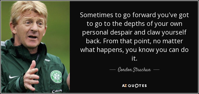 Sometimes to go forward you've got to go to the depths of your own personal despair and claw yourself back. From that point, no matter what happens, you know you can do it. - Gordon Strachan