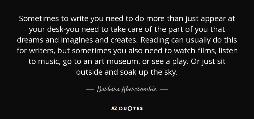 Sometimes to write you need to do more than just appear at your desk-you need to take care of the part of you that dreams and imagines and creates. Reading can usually do this for writers, but sometimes you also need to watch films, listen to music, go to an art museum, or see a play. Or just sit outside and soak up the sky. - Barbara Abercrombie