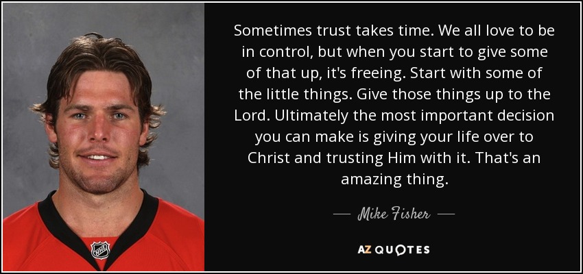Sometimes trust takes time. We all love to be in control, but when you start to give some of that up, it's freeing. Start with some of the little things. Give those things up to the Lord. Ultimately the most important decision you can make is giving your life over to Christ and trusting Him with it. That's an amazing thing. - Mike Fisher