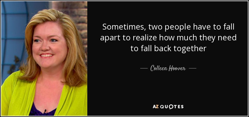 Sometimes, two people have to fall apart to realize how much they need to fall back together - Colleen Hoover