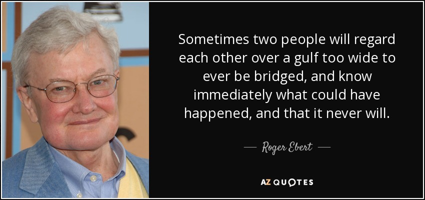 Sometimes two people will regard each other over a gulf too wide to ever be bridged, and know immediately what could have happened, and that it never will. - Roger Ebert