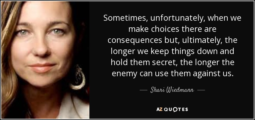 Sometimes, unfortunately, when we make choices there are consequences but, ultimately, the longer we keep things down and hold them secret, the longer the enemy can use them against us. - Shari Wiedmann