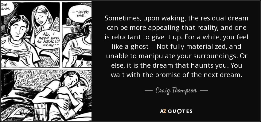 Sometimes, upon waking, the residual dream can be more appealing that reality, and one is reluctant to give it up. For a while, you feel like a ghost -- Not fully materialized, and unable to manipulate your surroundings. Or else, it is the dream that haunts you. You wait with the promise of the next dream. - Craig Thompson