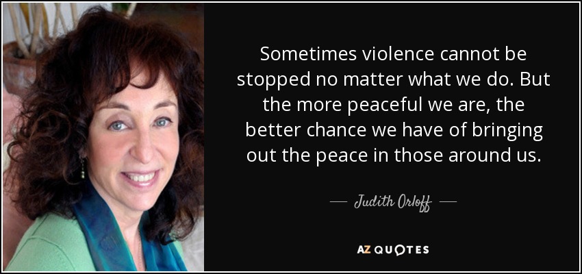 Sometimes violence cannot be stopped no matter what we do. But the more peaceful we are, the better chance we have of bringing out the peace in those around us. - Judith Orloff