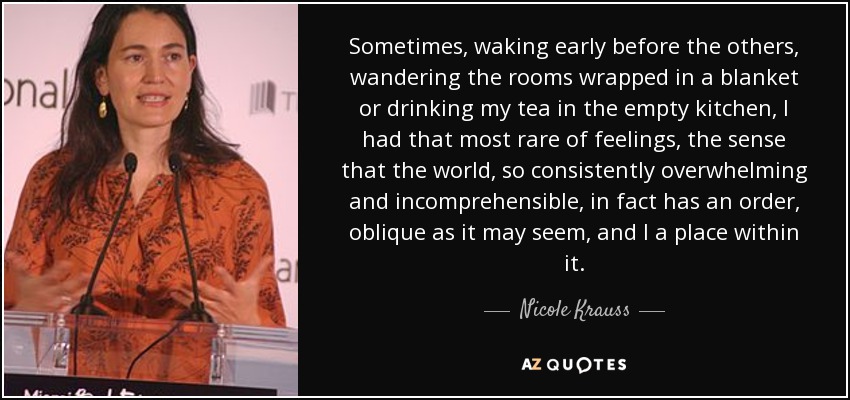 Sometimes, waking early before the others, wandering the rooms wrapped in a blanket or drinking my tea in the empty kitchen, I had that most rare of feelings, the sense that the world, so consistently overwhelming and incomprehensible, in fact has an order, oblique as it may seem, and I a place within it. - Nicole Krauss