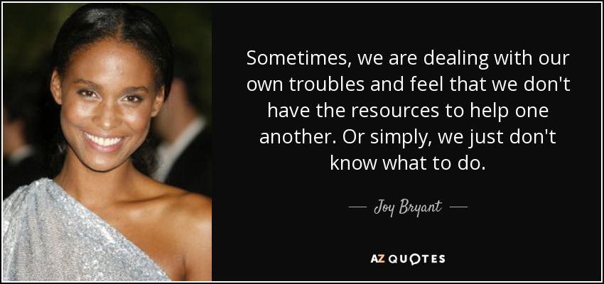 Sometimes, we are dealing with our own troubles and feel that we don't have the resources to help one another. Or simply, we just don't know what to do. - Joy Bryant