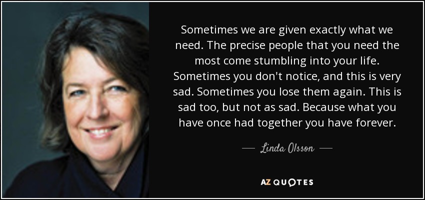 Sometimes we are given exactly what we need. The precise people that you need the most come stumbling into your life. Sometimes you don't notice, and this is very sad. Sometimes you lose them again. This is sad too, but not as sad. Because what you have once had together you have forever. - Linda Olsson