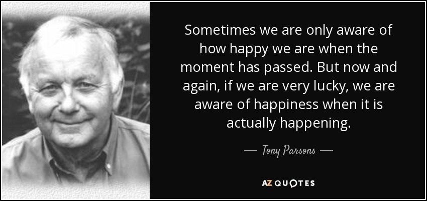 Sometimes we are only aware of how happy we are when the moment has passed. But now and again, if we are very lucky, we are aware of happiness when it is actually happening. - Tony Parsons