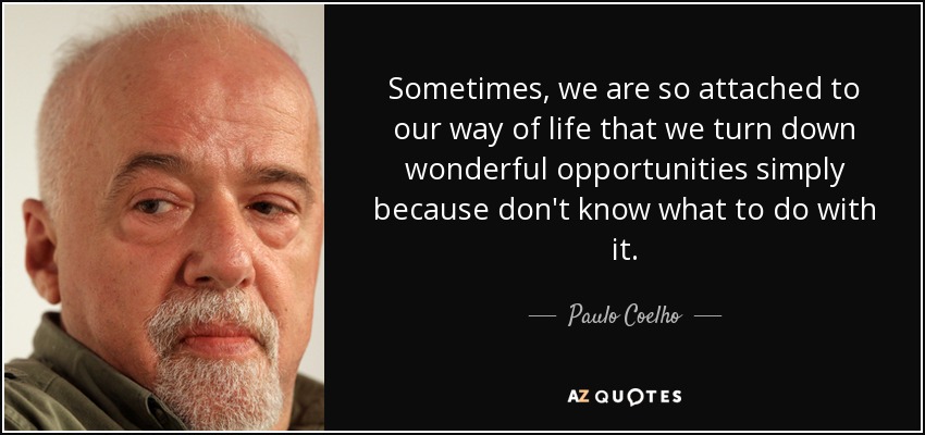 Sometimes, we are so attached to our way of life that we turn down wonderful opportunities simply because don't know what to do with it. - Paulo Coelho