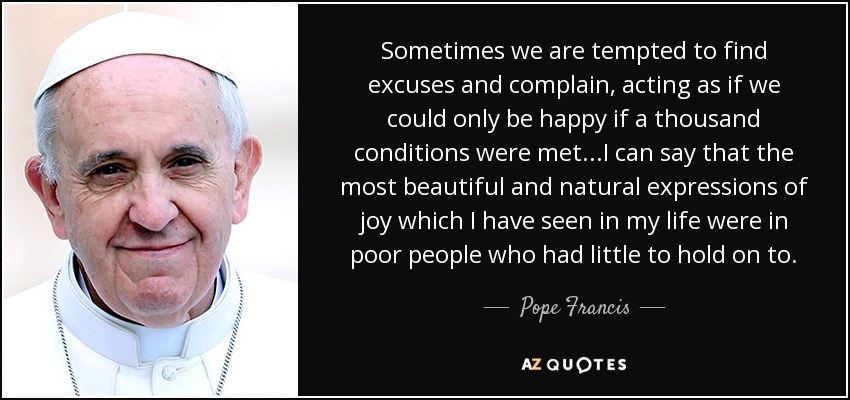 Sometimes we are tempted to find excuses and complain, acting as if we could only be happy if a thousand conditions were met...I can say that the most beautiful and natural expressions of joy which I have seen in my life were in poor people who had little to hold on to. - Pope Francis