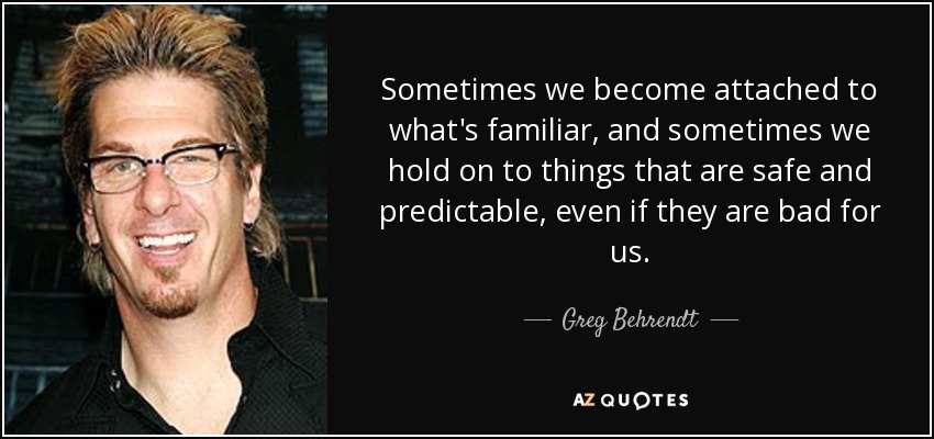 Sometimes we become attached to what's familiar, and sometimes we hold on to things that are safe and predictable, even if they are bad for us. - Greg Behrendt