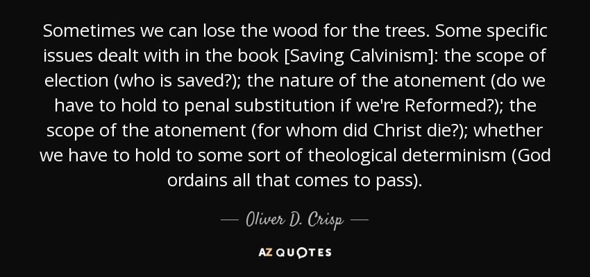 Sometimes we can lose the wood for the trees. Some specific issues dealt with in the book [Saving Calvinism]: the scope of election (who is saved?); the nature of the atonement (do we have to hold to penal substitution if we're Reformed?); the scope of the atonement (for whom did Christ die?); whether we have to hold to some sort of theological determinism (God ordains all that comes to pass). - Oliver D. Crisp