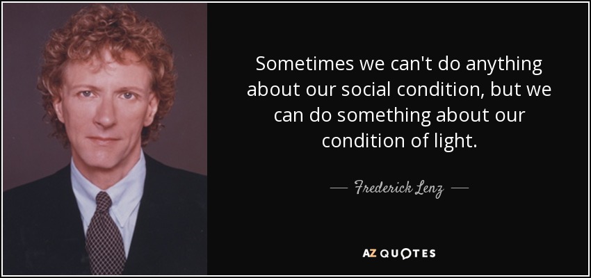 Sometimes we can't do anything about our social condition, but we can do something about our condition of light. - Frederick Lenz