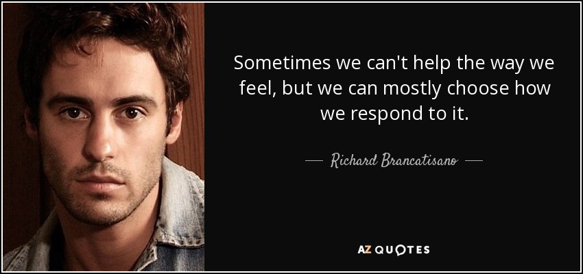 Sometimes we can't help the way we feel, but we can mostly choose how we respond to it. - Richard Brancatisano