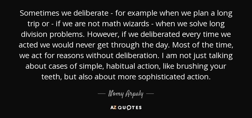 Sometimes we deliberate - for example when we plan a long trip or - if we are not math wizards - when we solve long division problems. However, if we deliberated every time we acted we would never get through the day. Most of the time, we act for reasons without deliberation. I am not just talking about cases of simple, habitual action, like brushing your teeth, but also about more sophisticated action. - Nomy Arpaly