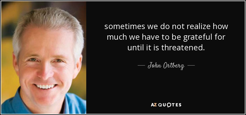 sometimes we do not realize how much we have to be grateful for until it is threatened. - John Ortberg