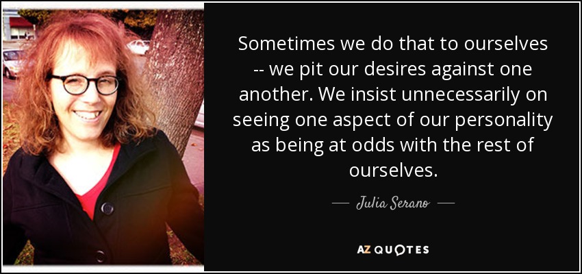 Sometimes we do that to ourselves -- we pit our desires against one another. We insist unnecessarily on seeing one aspect of our personality as being at odds with the rest of ourselves. - Julia Serano