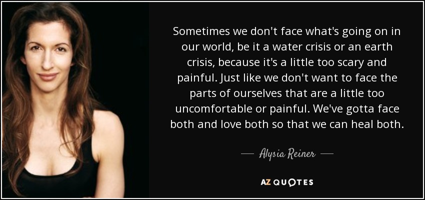 Sometimes we don't face what's going on in our world, be it a water crisis or an earth crisis, because it's a little too scary and painful. Just like we don't want to face the parts of ourselves that are a little too uncomfortable or painful. We've gotta face both and love both so that we can heal both. - Alysia Reiner