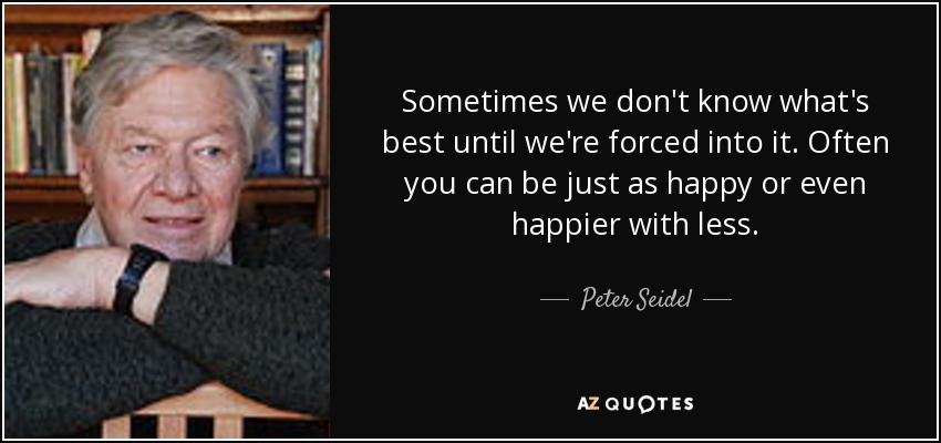 Sometimes we don't know what's best until we're forced into it. Often you can be just as happy or even happier with less. - Peter Seidel