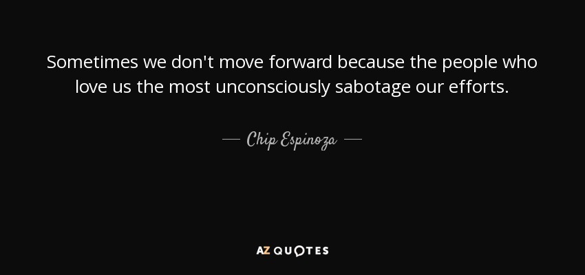 Sometimes we don't move forward because the people who love us the most unconsciously sabotage our efforts. - Chip Espinoza
