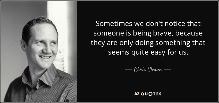 Sometimes we don't notice that someone is being brave, because they are only doing something that seems quite easy for us. - Chris Cleave