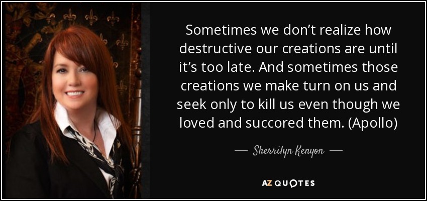 Sometimes we don’t realize how destructive our creations are until it’s too late. And sometimes those creations we make turn on us and seek only to kill us even though we loved and succored them. (Apollo) - Sherrilyn Kenyon