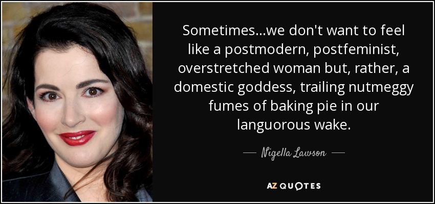 Sometimes...we don't want to feel like a postmodern, postfeminist, overstretched woman but, rather, a domestic goddess, trailing nutmeggy fumes of baking pie in our languorous wake. - Nigella Lawson