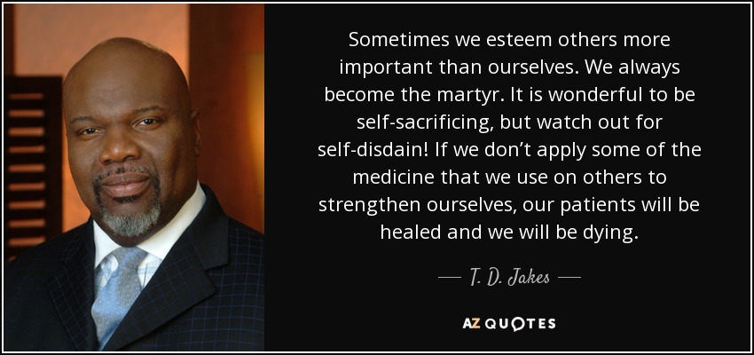Sometimes we esteem others more important than ourselves. We always become the martyr. It is wonderful to be self-sacrificing, but watch out for self-disdain! If we don’t apply some of the medicine that we use on others to strengthen ourselves, our patients will be healed and we will be dying. - T. D. Jakes