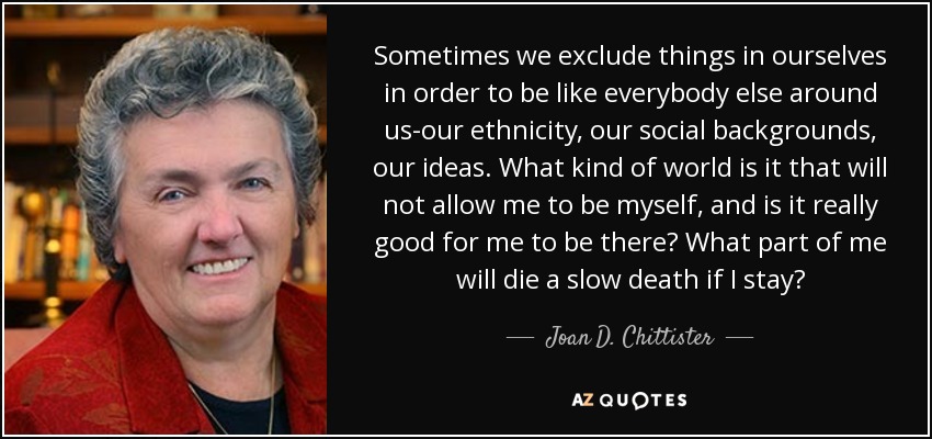 Sometimes we exclude things in ourselves in order to be like everybody else around us-our ethnicity, our social backgrounds, our ideas. What kind of world is it that will not allow me to be myself, and is it really good for me to be there? What part of me will die a slow death if I stay? - Joan D. Chittister