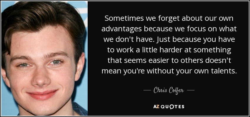 Sometimes we forget about our own advantages because we focus on what we don't have. Just because you have to work a little harder at something that seems easier to others doesn't mean you're without your own talents. - Chris Colfer