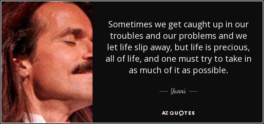 Sometimes we get caught up in our troubles and our problems and we let life slip away, but life is precious, all of life, and one must try to take in as much of it as possible. - Yanni