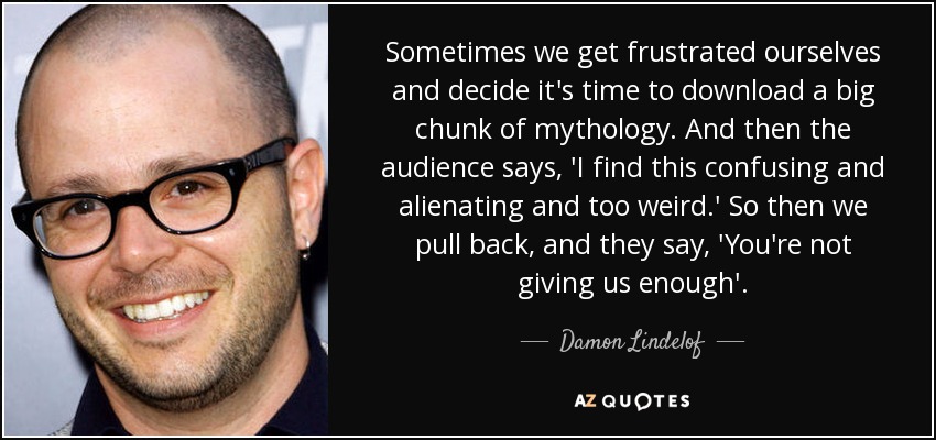 Sometimes we get frustrated ourselves and decide it's time to download a big chunk of mythology. And then the audience says, 'I find this confusing and alienating and too weird.' So then we pull back, and they say, 'You're not giving us enough'. - Damon Lindelof