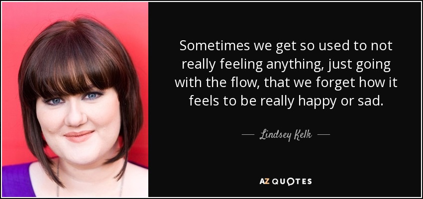 Sometimes we get so used to not really feeling anything, just going with the flow, that we forget how it feels to be really happy or sad. - Lindsey Kelk