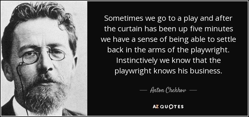 Sometimes we go to a play and after the curtain has been up five minutes we have a sense of being able to settle back in the arms of the playwright. Instinctively we know that the playwright knows his business. - Anton Chekhov