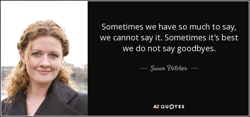 Sometimes we have so much to say, we cannot say it. Sometimes it's best we do not say goodbyes. - Susan Fletcher