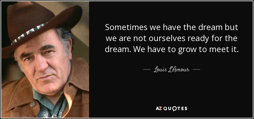 Sometimes we have the dream but we are not ourselves ready for the dream. We have to grow to meet it. - Louis L'Amour