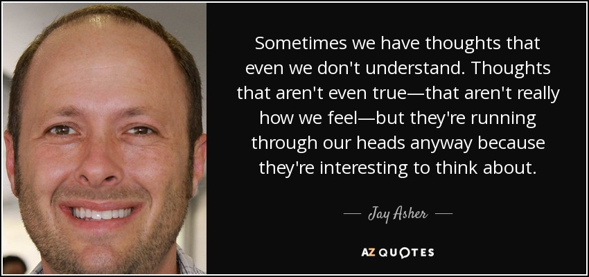 Sometimes we have thoughts that even we don't understand. Thoughts that aren't even true—that aren't really how we feel—but they're running through our heads anyway because they're interesting to think about. - Jay Asher