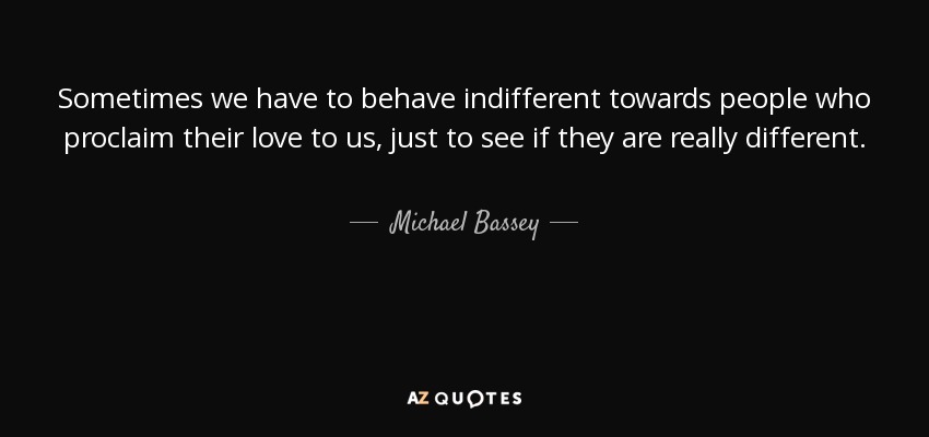 Sometimes we have to behave indifferent towards people who proclaim their love to us, just to see if they are really different. - Michael Bassey