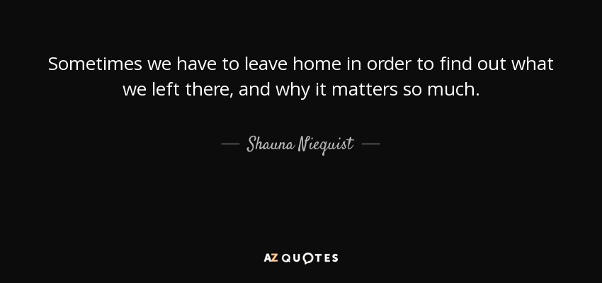 Sometimes we have to leave home in order to find out what we left there, and why it matters so much. - Shauna Niequist