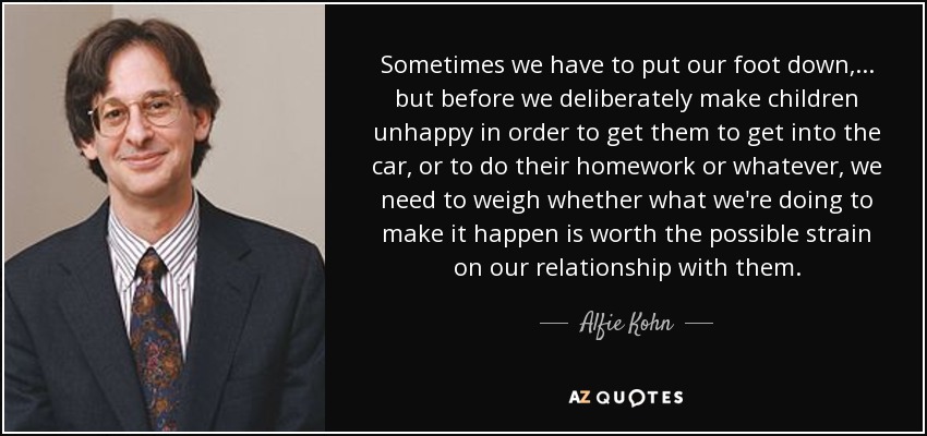 Sometimes we have to put our foot down, ... but before we deliberately make children unhappy in order to get them to get into the car, or to do their homework or whatever, we need to weigh whether what we're doing to make it happen is worth the possible strain on our relationship with them. - Alfie Kohn