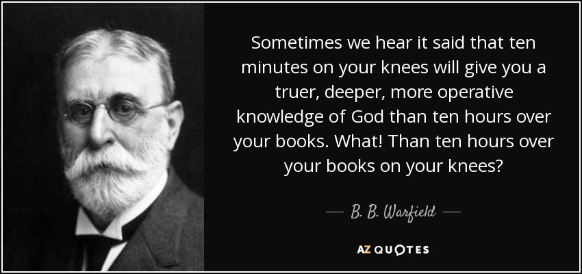 Sometimes we hear it said that ten minutes on your knees will give you a truer, deeper, more operative knowledge of God than ten hours over your books. What! Than ten hours over your books on your knees? - B. B. Warfield