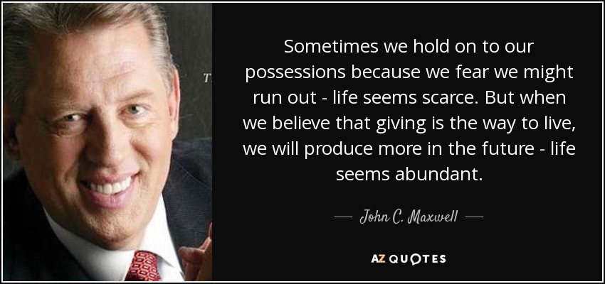 Sometimes we hold on to our possessions because we fear we might run out - life seems scarce. But when we believe that giving is the way to live, we will produce more in the future - life seems abundant. - John C. Maxwell