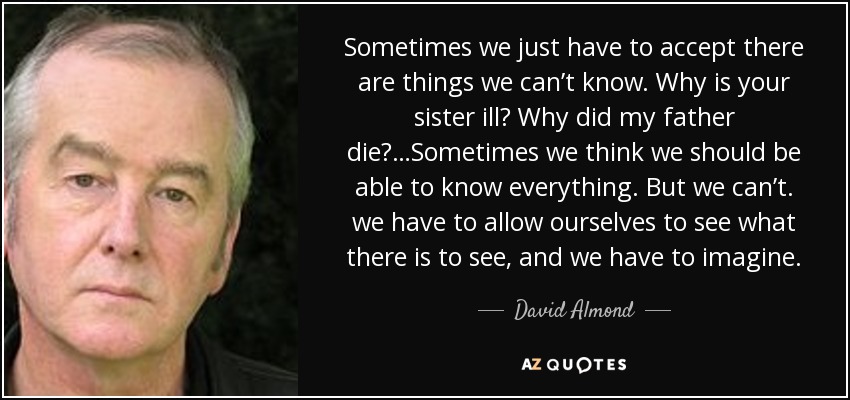 Sometimes we just have to accept there are things we can’t know. Why is your sister ill? Why did my father die?…Sometimes we think we should be able to know everything. But we can’t. we have to allow ourselves to see what there is to see, and we have to imagine. - David Almond