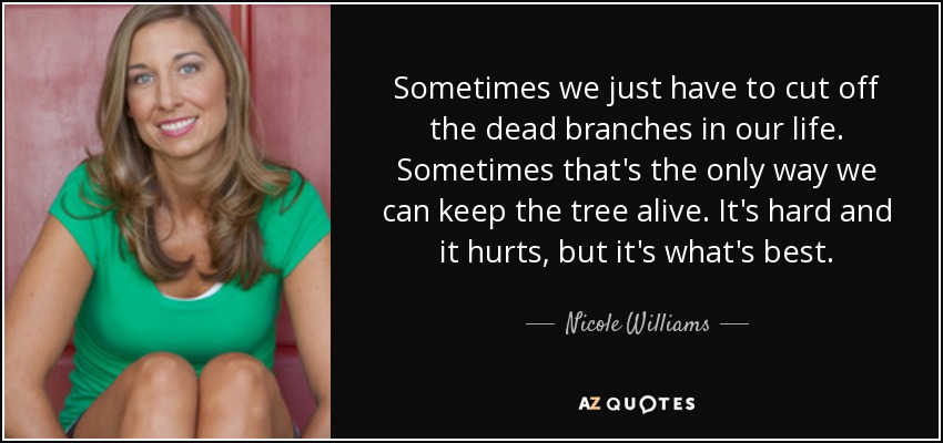 Sometimes we just have to cut off the dead branches in our life. Sometimes that's the only way we can keep the tree alive. It's hard and it hurts, but it's what's best. - Nicole Williams