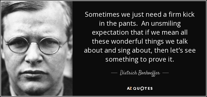 Sometimes we just need a firm kick in the pants. An unsmiling expectation that if we mean all these wonderful things we talk about and sing about, then let’s see something to prove it. - Dietrich Bonhoeffer