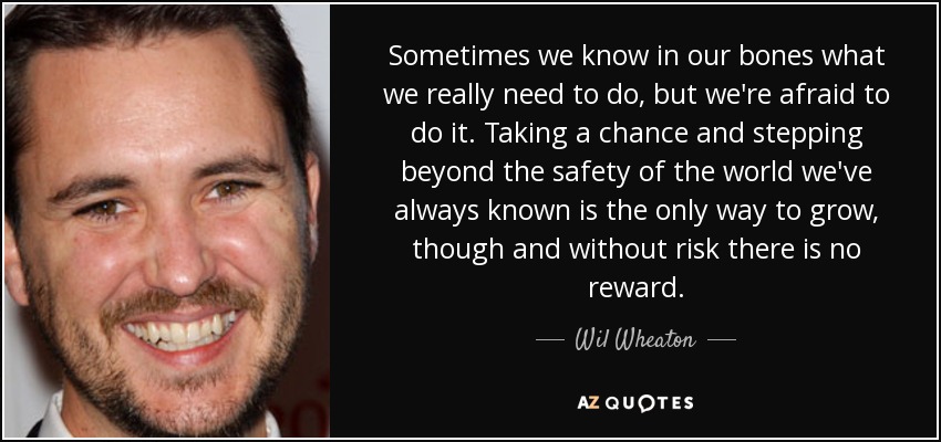Sometimes we know in our bones what we really need to do, but we're afraid to do it. Taking a chance and stepping beyond the safety of the world we've always known is the only way to grow, though and without risk there is no reward. - Wil Wheaton