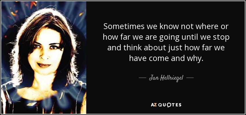 Sometimes we know not where or how far we are going until we stop and think about just how far we have come and why. - Jan Hellriegel
