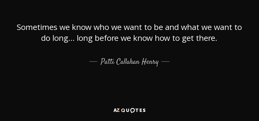 Sometimes we know who we want to be and what we want to do long... long before we know how to get there. - Patti Callahan Henry
