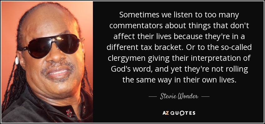 Sometimes we listen to too many commentators about things that don't affect their lives because they're in a different tax bracket. Or to the so-called clergymen giving their interpretation of God's word, and yet they're not rolling the same way in their own lives. - Stevie Wonder