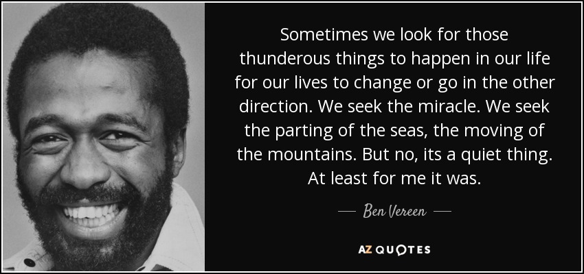 Sometimes we look for those thunderous things to happen in our life for our lives to change or go in the other direction. We seek the miracle. We seek the parting of the seas, the moving of the mountains. But no, its a quiet thing. At least for me it was. - Ben Vereen